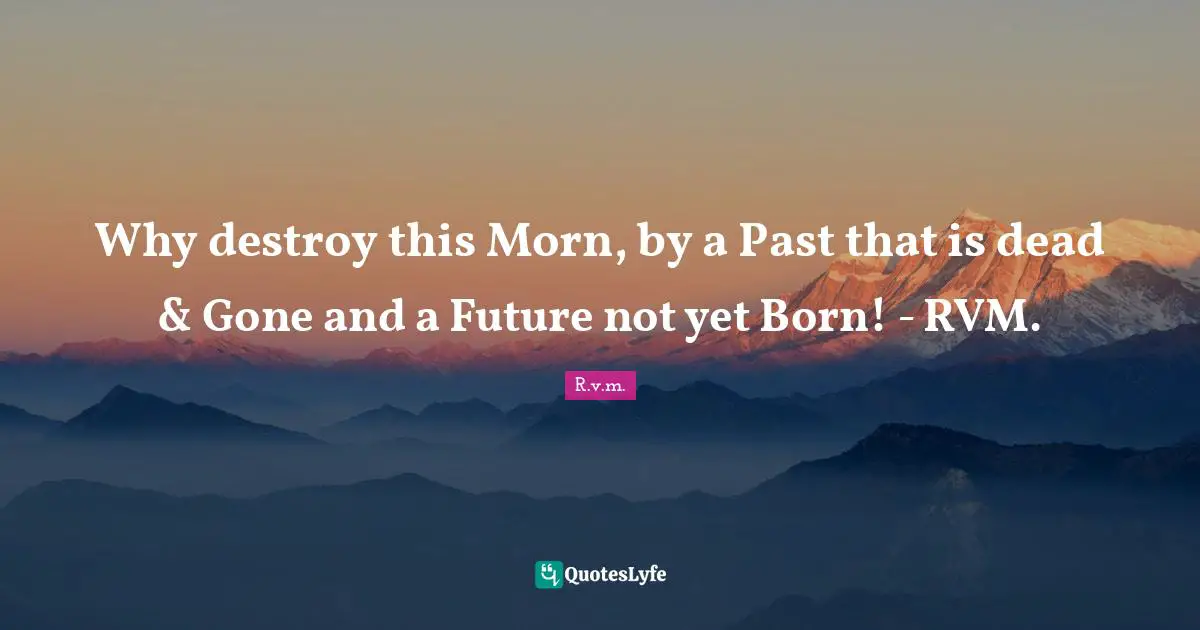 Why destroy this Morn, by a Past that is dead & Gone and a Future not yet Born! - RVM.