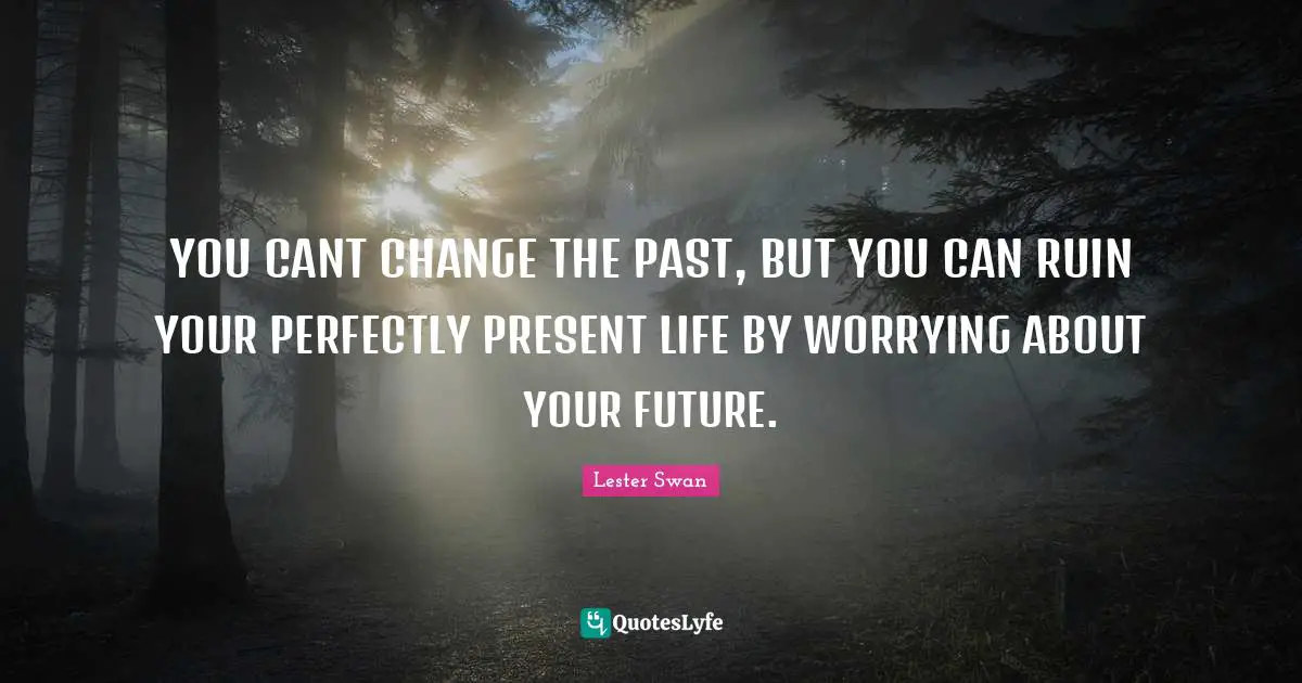 YOU CANT CHANGE THE PAST, BUT YOU CAN RUIN YOUR PERFECTLY PRESENT LIFE BY WORRYING ABOUT YOUR FUTURE.