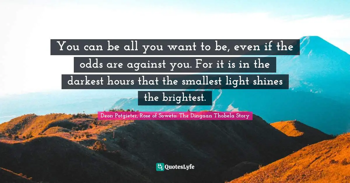 You can be all you want to be, even if the odds are against you. For it is in the darkest hours that the smallest light shines the brightest.