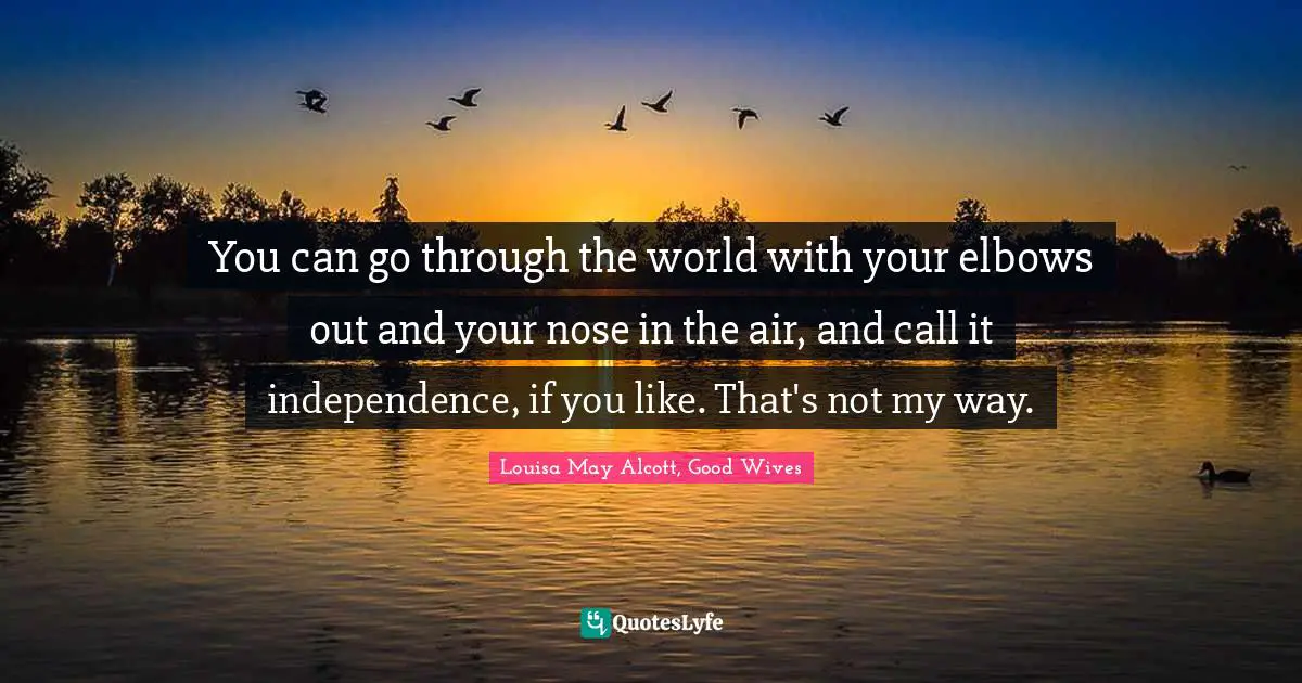 You can go through the world with your elbows out and your nose in the air, and call it independence, if you like. That's not my way.