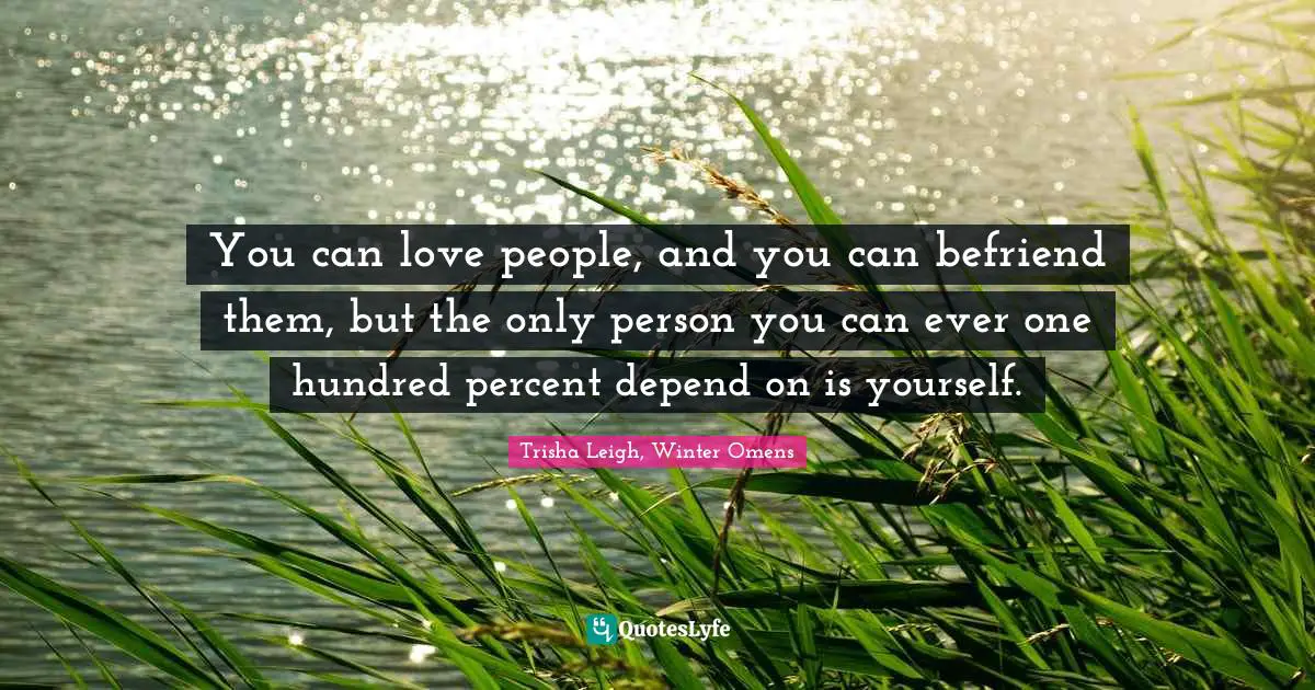 You can love people, and you can befriend them, but the only person you can ever one hundred percent depend on is yourself.