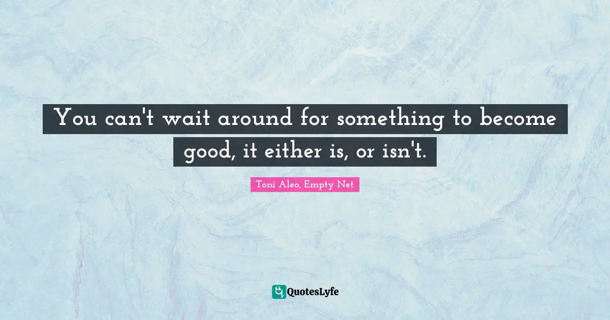 You can't wait around for something to become good, it either is, or isn't.
