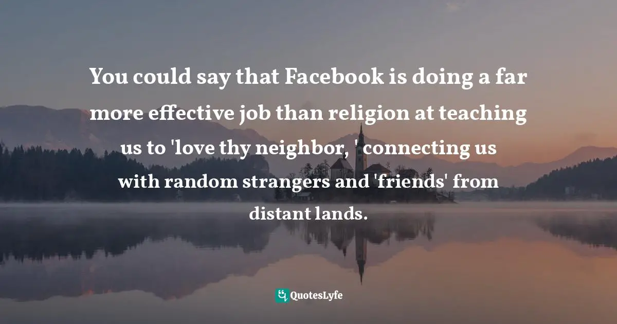 You could say that Facebook is doing a far more effective job than religion at teaching us to 'love thy neighbor, ' connecting us with random strangers and 'friends' from distant lands.