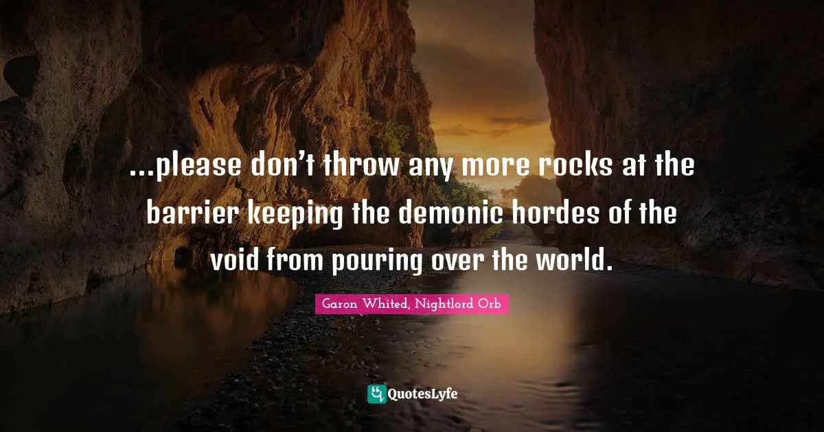 ...please don’t throw any more rocks at the barrier keeping the demonic hordes of the void from pouring over the world.