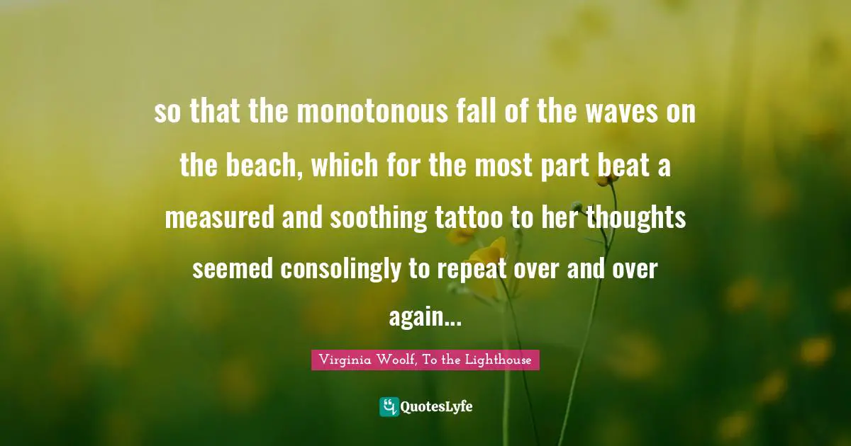 Virginia Woolf, To the Lighthouse Quotes: so that the monotonous fall of the waves on the beach, which for the most part beat a measured and soothing tattoo to her thoughts seemed consolingly to repeat over and over again...
