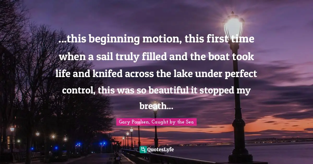 ...this beginning motion, this first time when a sail truly filled and the boat took life and knifed across the lake under perfect control, this was so beautiful it stopped my breath...