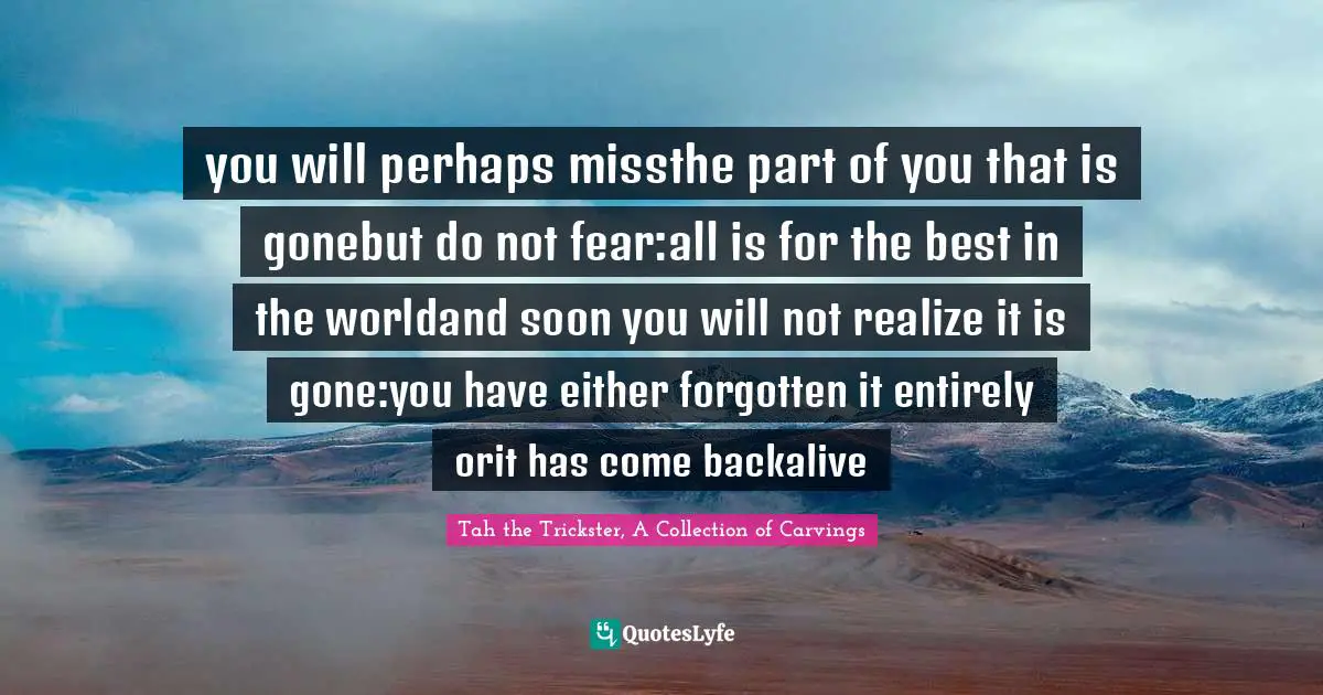 you will perhaps missthe part of you that is gonebut do not fear:all is for the best in the worldand soon you will not realize it is gone:you have either forgotten it entirely orit has come backalive