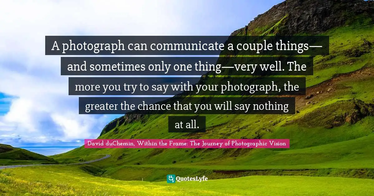 A photograph can communicate a couple things— and sometimes only one thing—very well. The more you try to say with your photograph, the greater the chance that you will say nothing at all.
