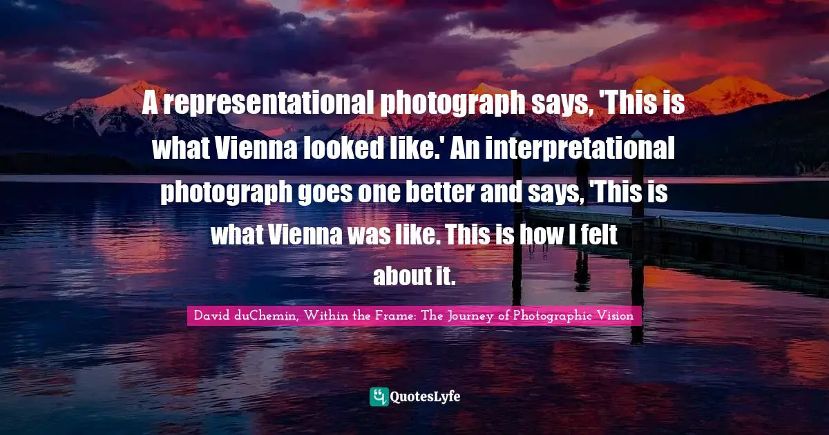 David DuChemin, Within The Frame: The Journey Of Photographic Vision Quotes: "A representational photograph says, 'This is what Vienna looked like.' An interpretational photograph goes one better and says, 'This is what Vienna was like. This is how I felt about it."