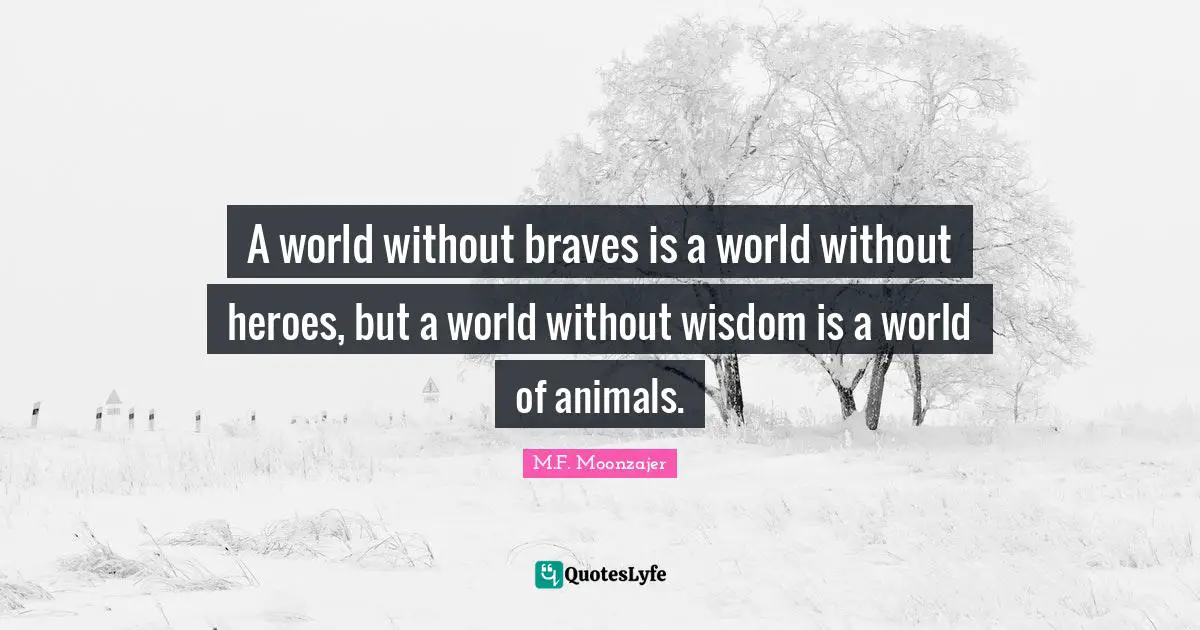 A world without braves is a world without heroes, but a world without wisdom is a world of animals.