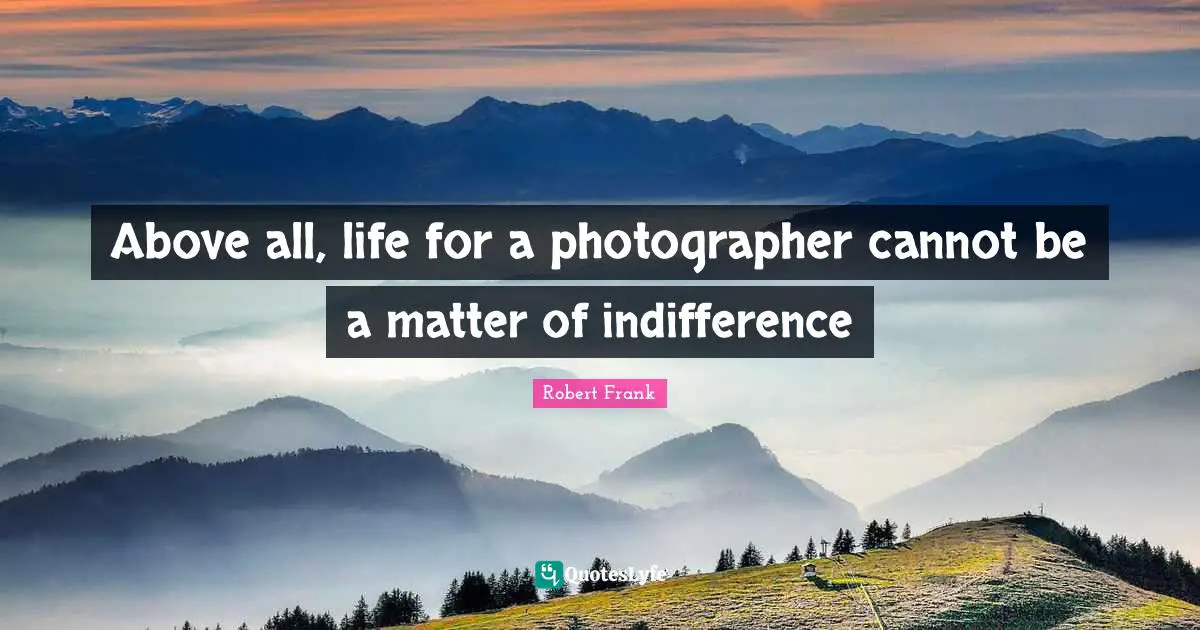 Above all, life for a photographer cannot be a matter of indifference