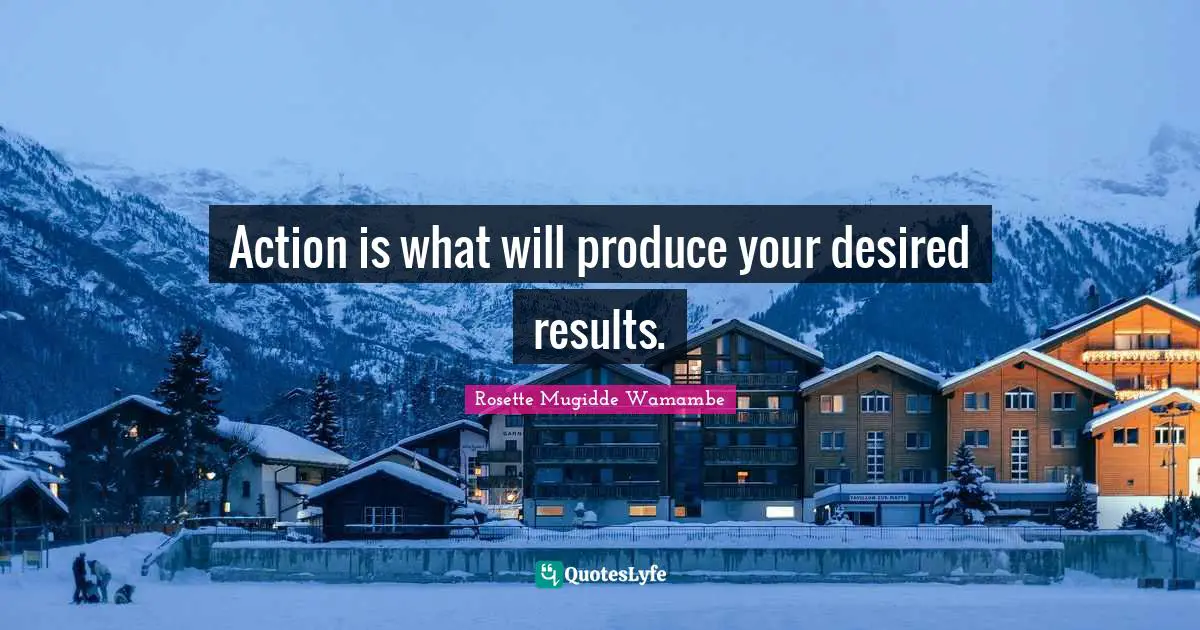 Action is what will produce your desired results.