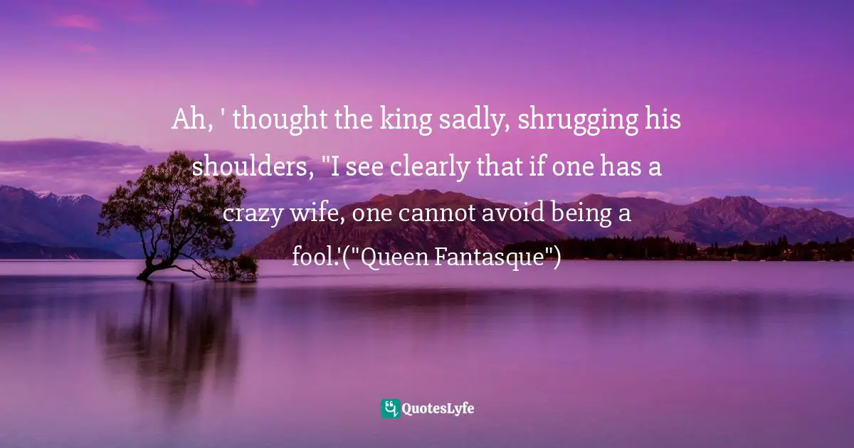 Ah, ' thought the king sadly, shrugging his shoulders, "I see clearly that if one has a crazy wife, one cannot avoid being a fool.'("Queen Fantasque")
