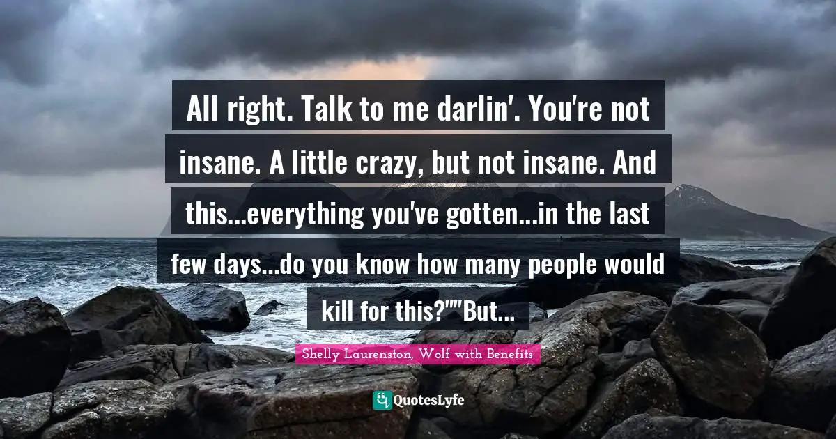 All right. Talk to me darlin'. You're not insane. A little crazy, but not insane. And this...everything you've gotten...in the last few days...do you know how many people would kill for this?""But...