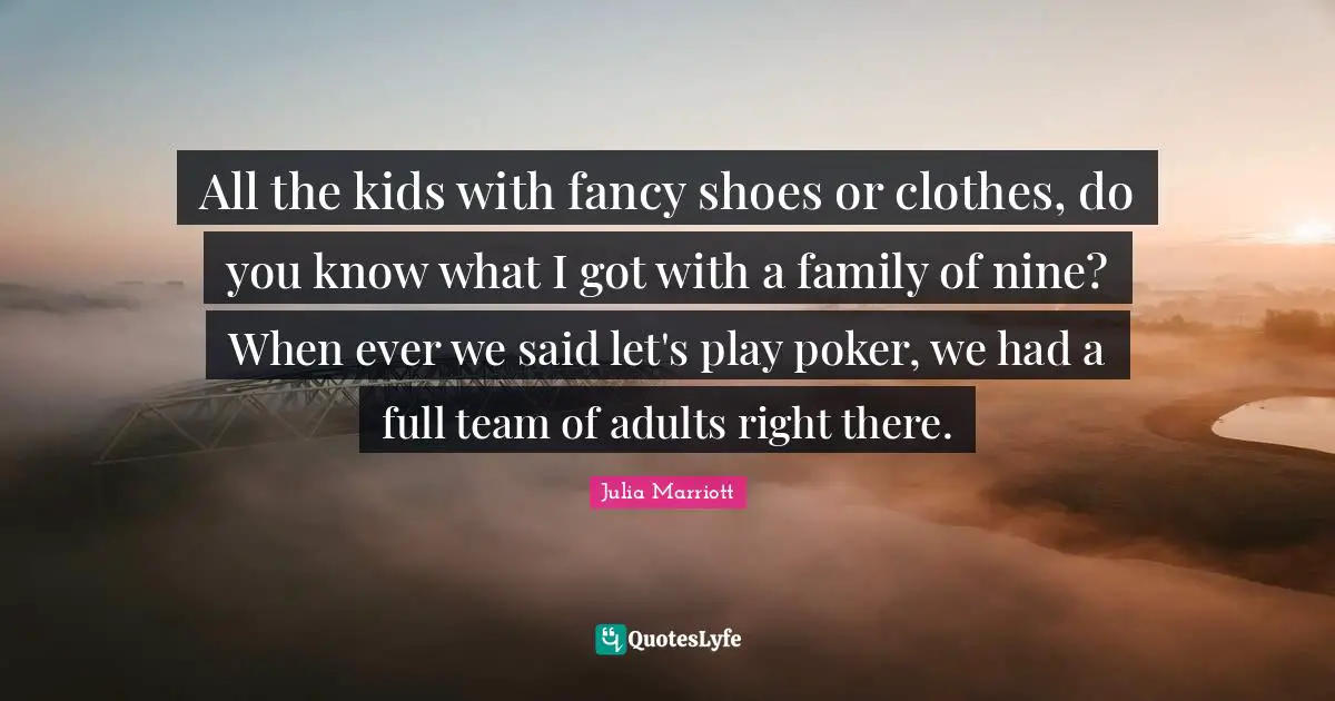 All the kids with fancy shoes or clothes, do you know what I got with a family of nine? When ever we said let's play poker, we had a full team of adults right there.
