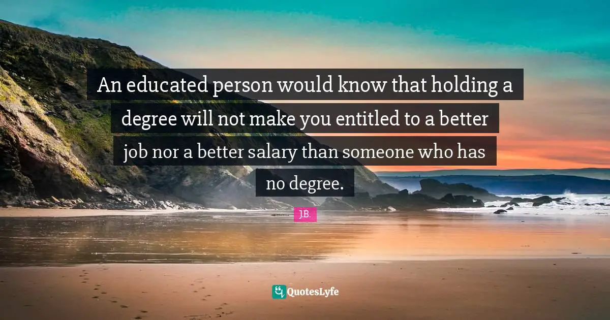 An educated person would know that holding a degree will not make you entitled to a better job nor a better salary than someone who has no degree.