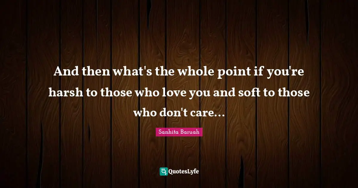And then what's the whole point if you're harsh to those who love you and soft to those who don't care...