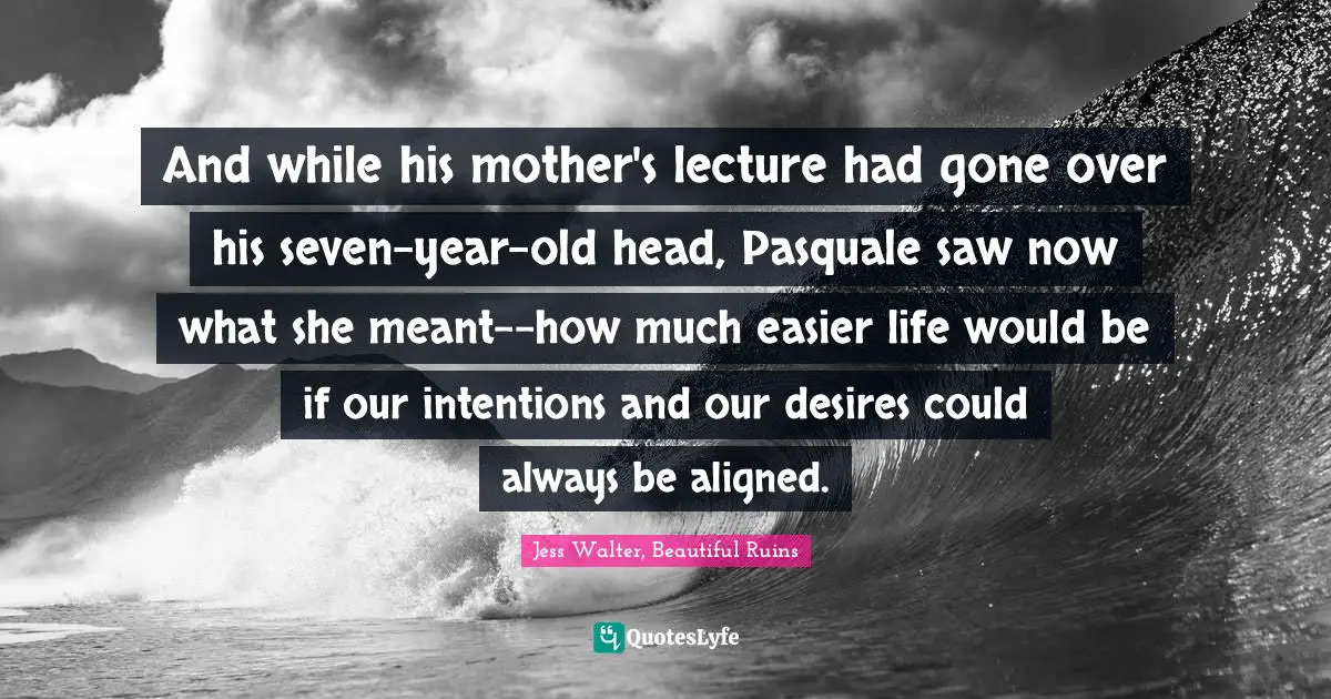 Jess Walter Quotes: "And while his mother's lecture had gone over his seven-year-old head, Pasquale saw now what she meant--how much easier life would be if our intentions and our desires could always be aligned."
