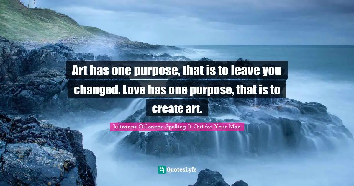 Art has one purpose, that is to leave you changed. Love has one purpose, that is to create art.
