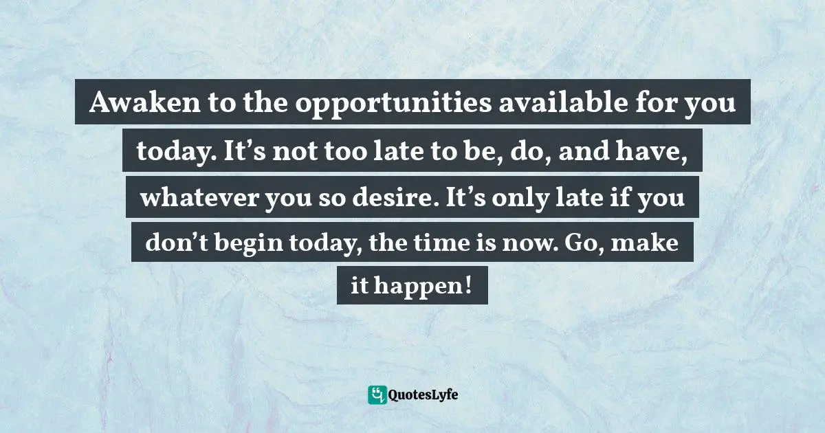 Awaken to the opportunities available for you today. It’s not too late to be, do, and have, whatever you so desire. It’s only late if you don’t begin today, the time is now. Go, make it happen!