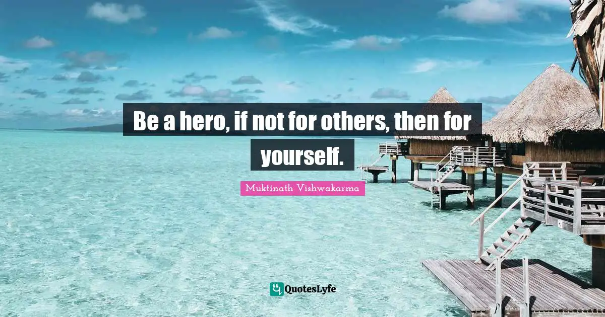 Be a hero, if not for others, then for yourself.