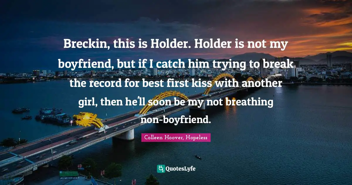 Colleen Hoover, Hopeless Quotes: Breckin, this is Holder. Holder is not my boyfriend, but if I catch him trying to break the record for best first kiss with another girl, then he'll soon be my not breathing non-boyfriend.