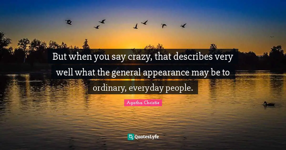 But when you say crazy, that describes very well what the general appearance may be to ordinary, everyday people.