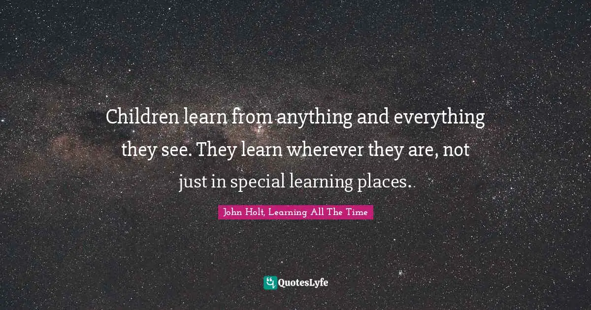 Learning By Doing Quotes: "Children learn from anything and everything they see. They learn wherever they are, not just in special learning places."
