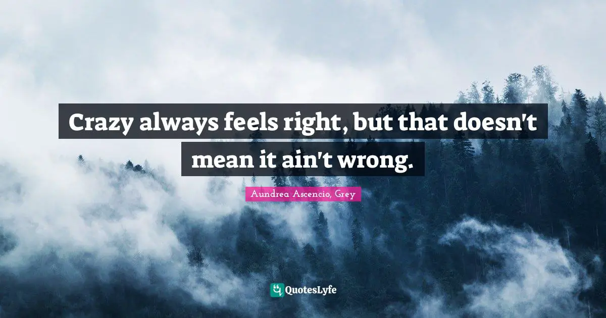 Crazy always feels right, but that doesn't mean it ain't wrong.