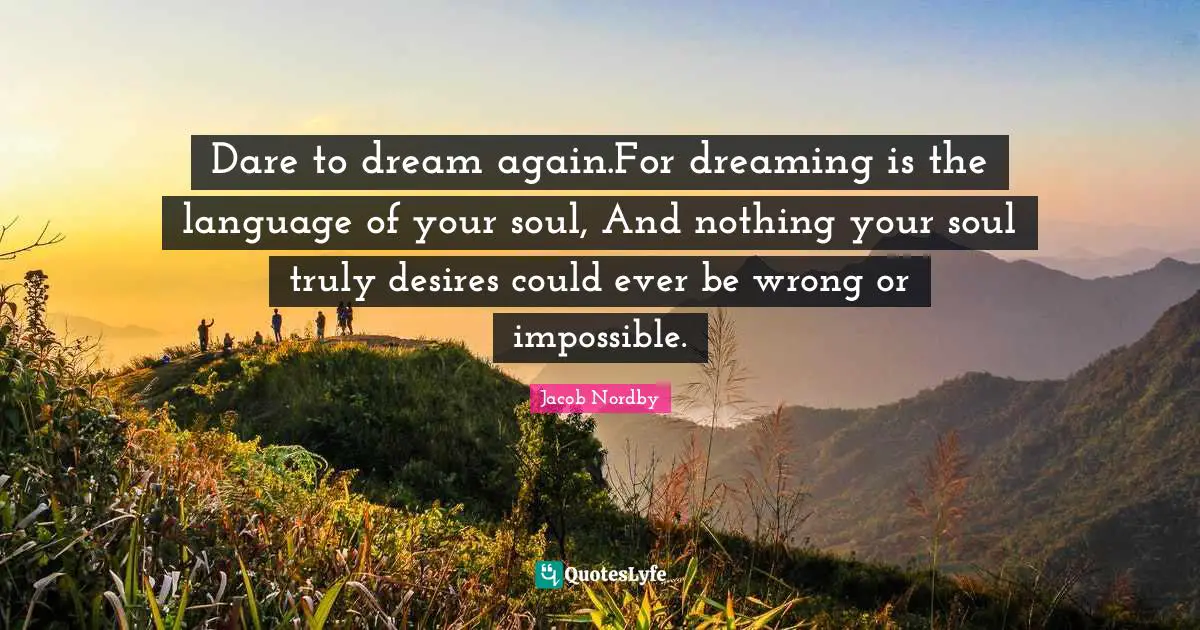 Dare to dream again.For dreaming is the language of your soul, And nothing your soul truly desires could ever be wrong or impossible.