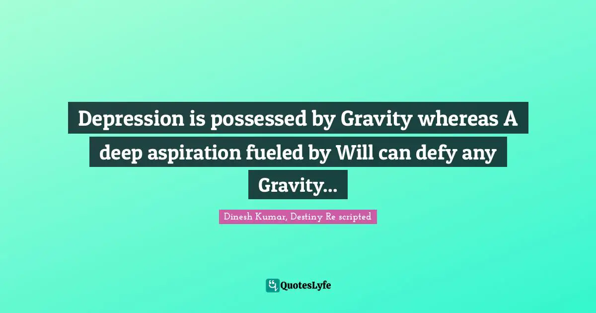 Depression is possessed by Gravity whereas A deep aspiration fueled by Will can defy any Gravity...
