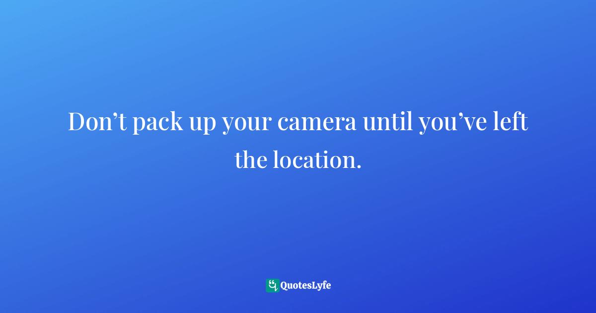 Don’t pack up your camera until you’ve left the location.