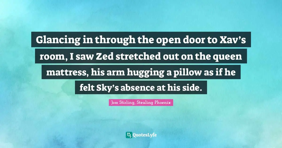 Joss Stirling, Stealing Phoenix Quotes: "Glancing in through the open door to Xav’s room, I saw Zed stretched out on the queen mattress, his arm hugging a pillow as if he felt Sky’s absence at his side."