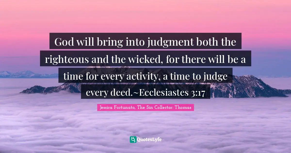 God will bring into judgment both the righteous and the wicked, for there will be a time for every activity, a time to judge every deed.~Ecclesiastes 3:17