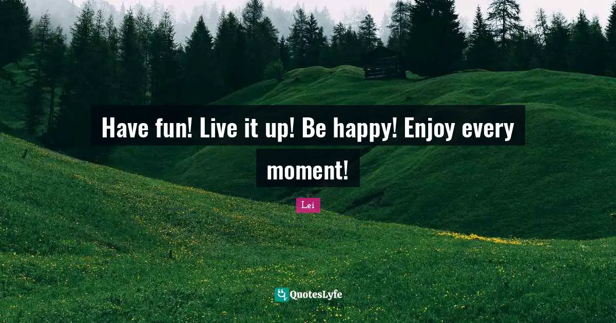 Have fun! Live it up! Be happy! Enjoy every moment!