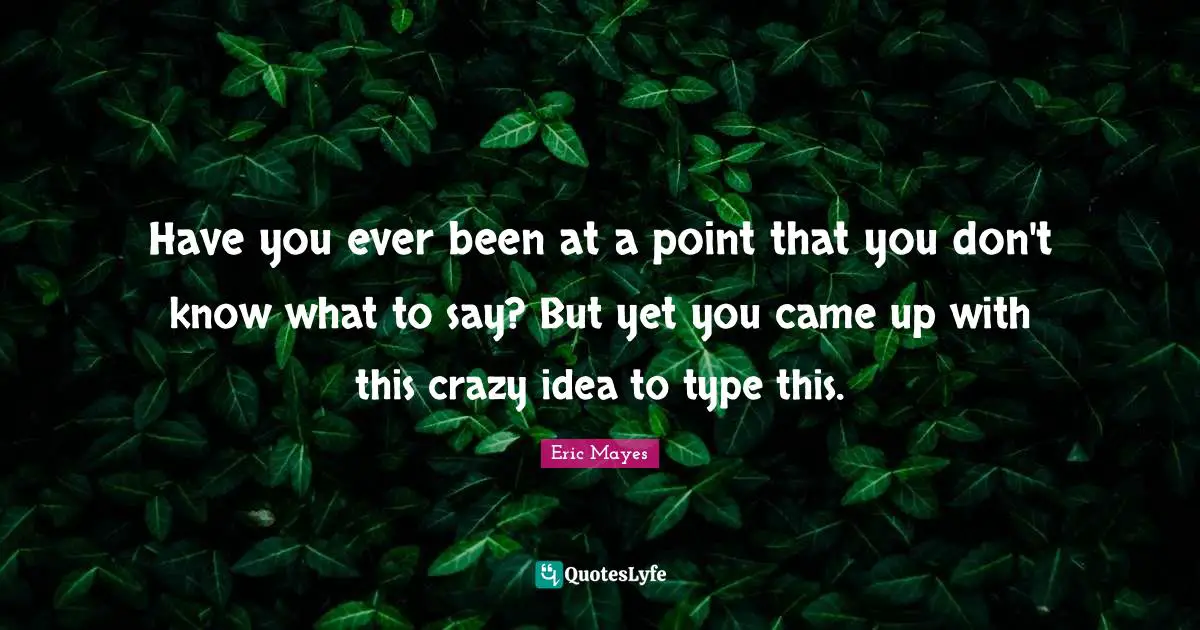 Have you ever been at a point that you don't know what to say? But yet you came up with this crazy idea to type this.