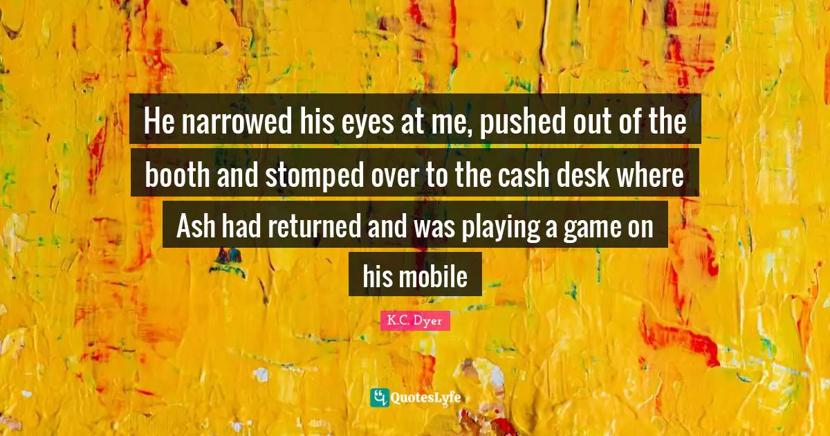 He narrowed his eyes at me, pushed out of the booth and stomped over to the cash desk where Ash had returned and was playing a game on his mobile