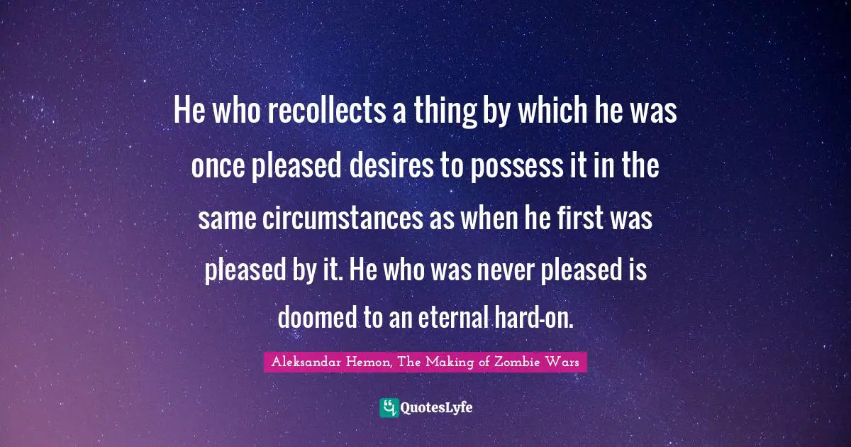 He who recollects a thing by which he was once pleased desires to possess it in the same circumstances as when he first was pleased by it. He who was never pleased is doomed to an eternal hard-on.