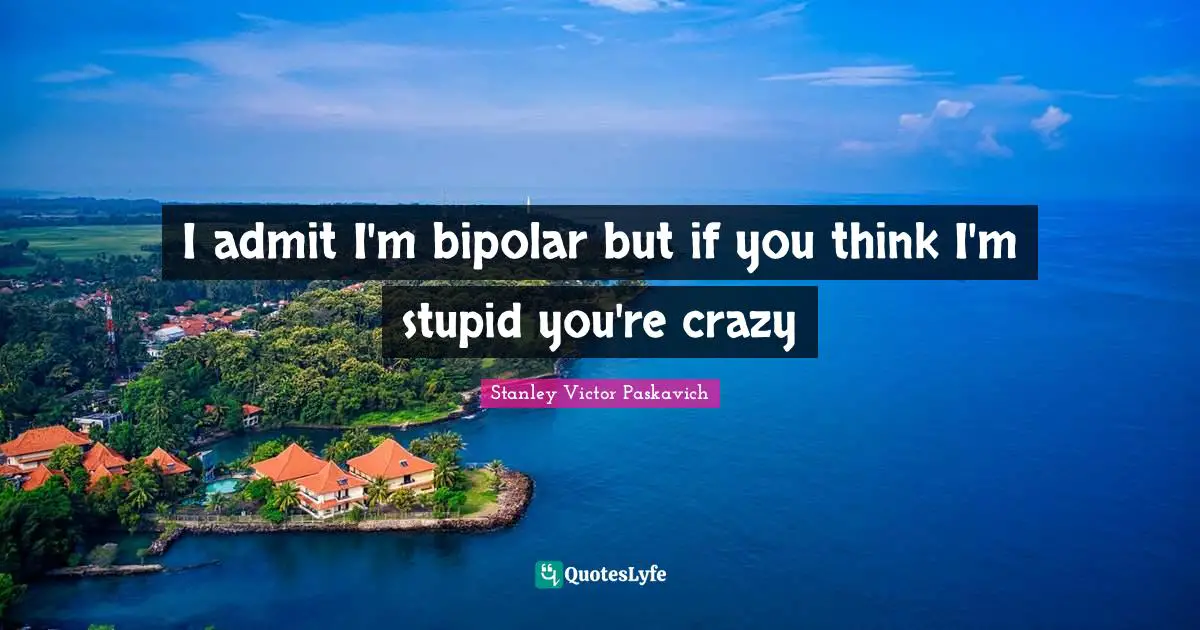 I admit I'm bipolar but if you think I'm stupid you're crazy