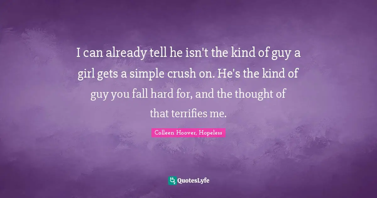 Colleen Hoover, Hopeless Quotes: I can already tell he isn't the kind of guy a girl gets a simple crush on. He's the kind of guy you fall hard for, and the thought of that terrifies me.