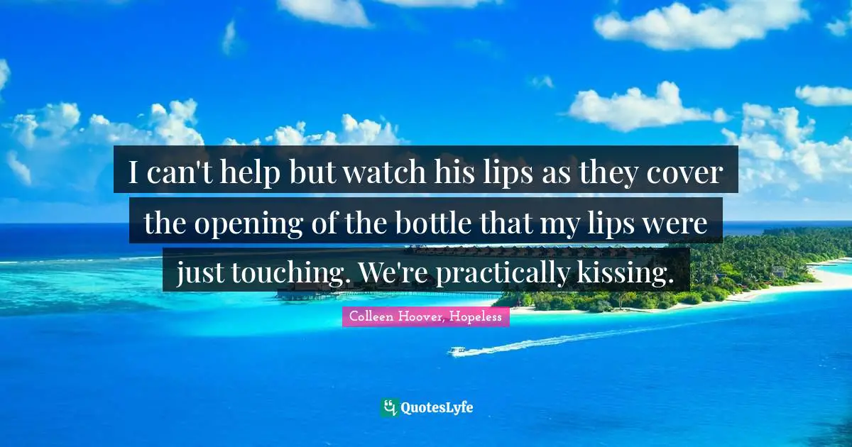 I can't help but watch his lips as they cover the opening of the bottle that my lips were just touching. We're practically kissing.