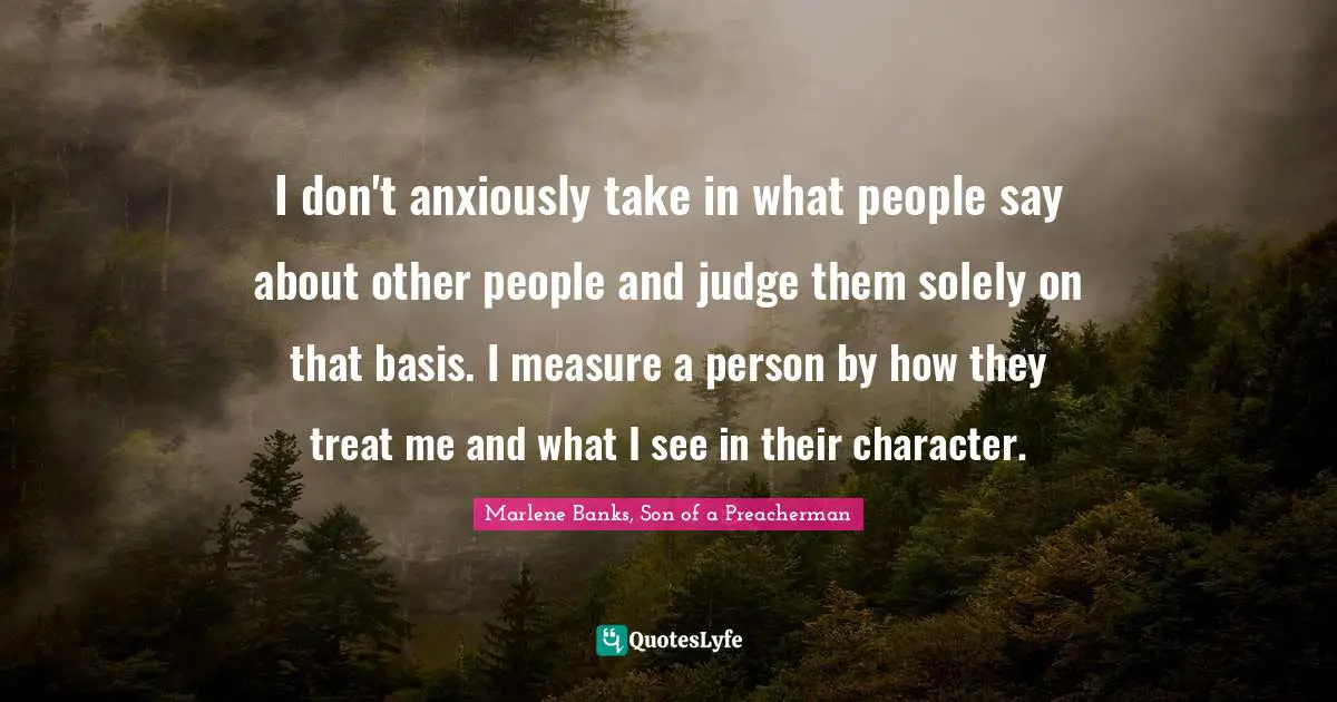 I don't anxiously take in what people say about other people and judge them solely on that basis. I measure a person by how they treat me and what I see in their character.