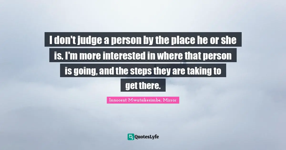 I don't judge a person by the place he or she is. I'm more interested in where that person is going, and the steps they are taking to get there.