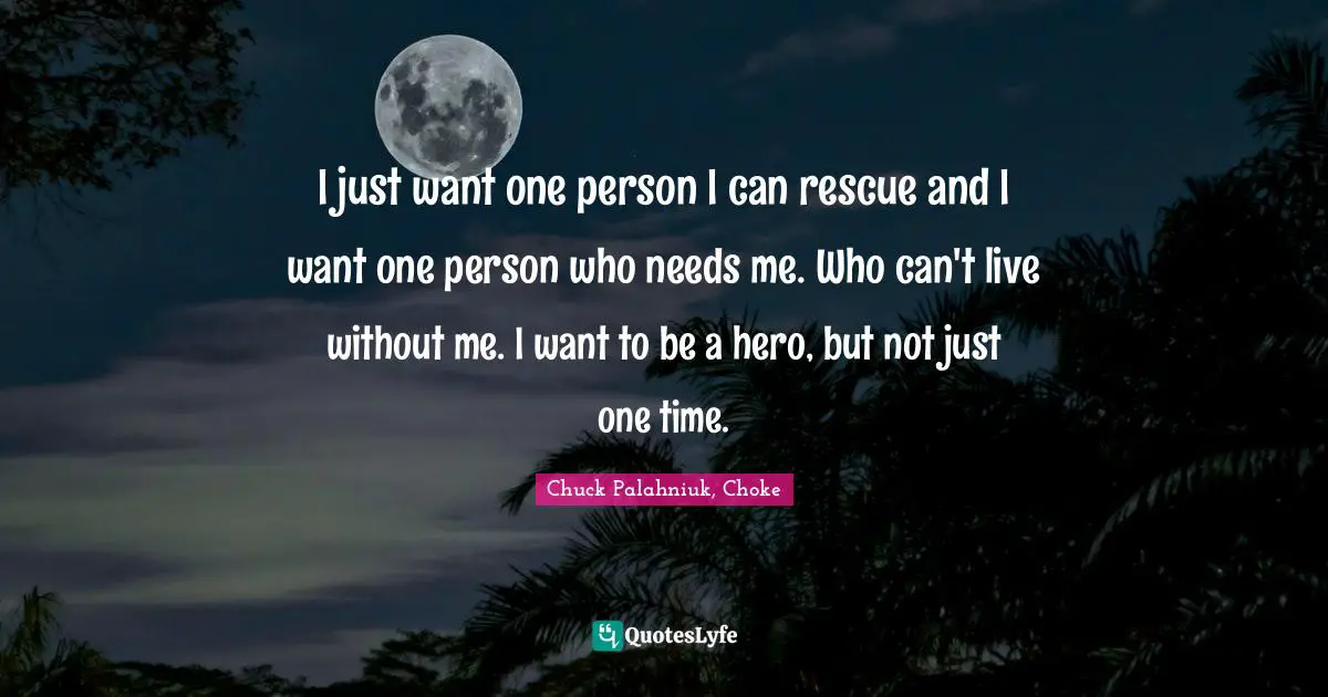 I just want one person I can rescue and I want one person who needs me. Who can't live without me. I want to be a hero, but not just one time.
