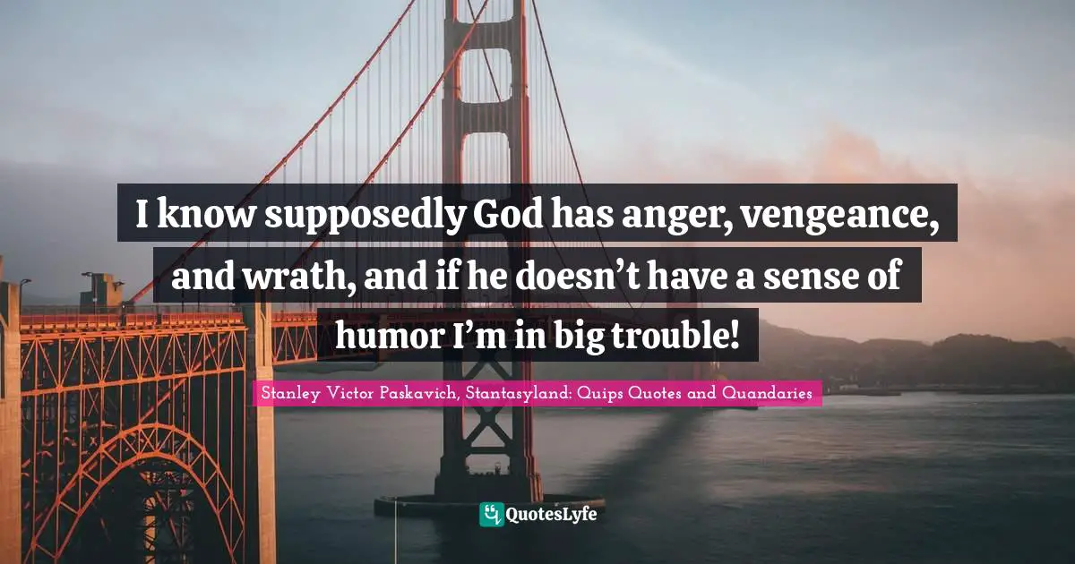 I know supposedly God has anger, vengeance, and wrath, and if he doesn’t have a sense of humor I’m in big trouble!