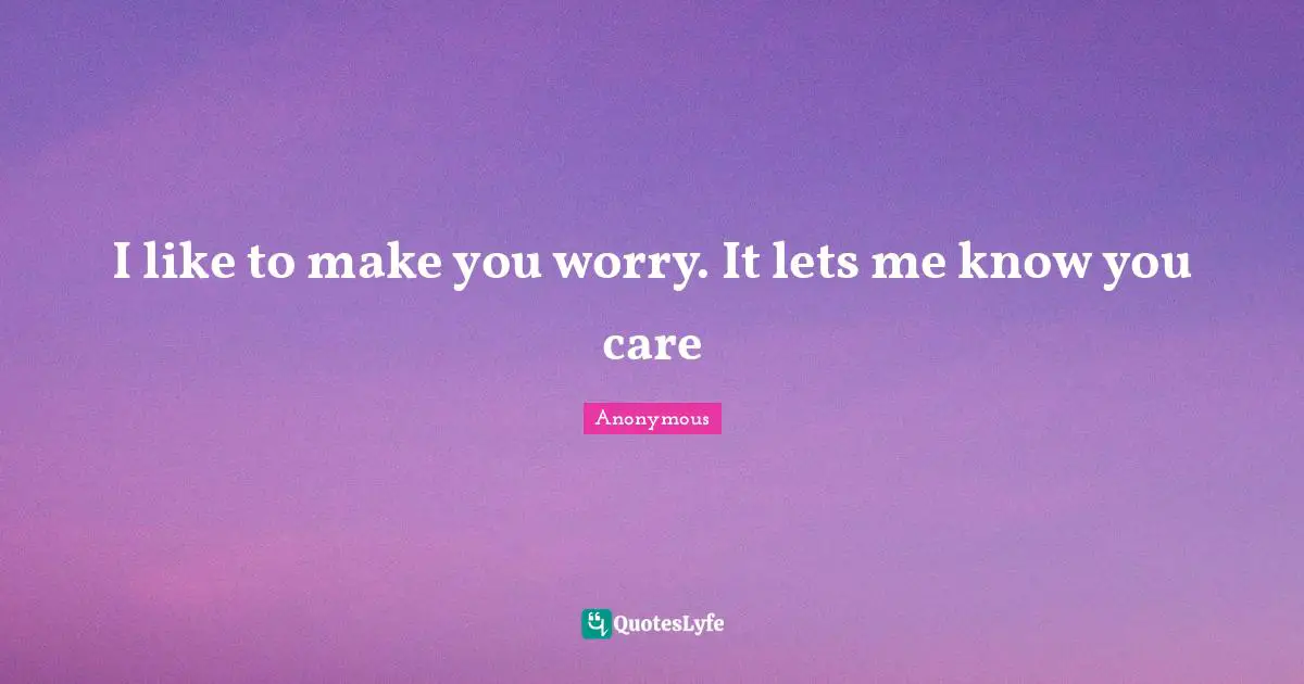 I like to make you worry. It lets me know you care