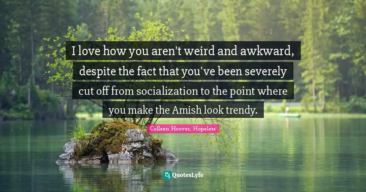 I love how you aren't weird and awkward, despite the fact that you've been severely cut off from socialization to the point where you make the Amish look trendy.