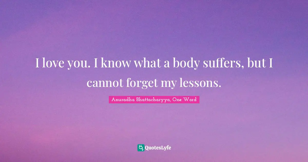I love you. I know what a body suffers, but I cannot forget my lessons.