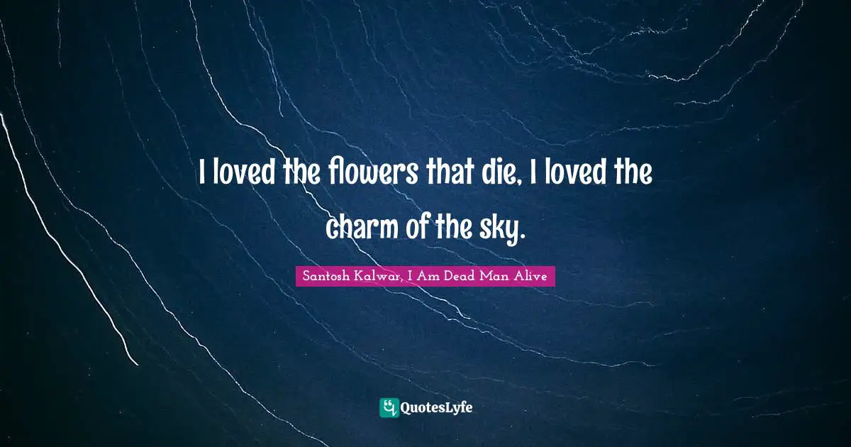 I loved the flowers that die, I loved the charm of the sky.