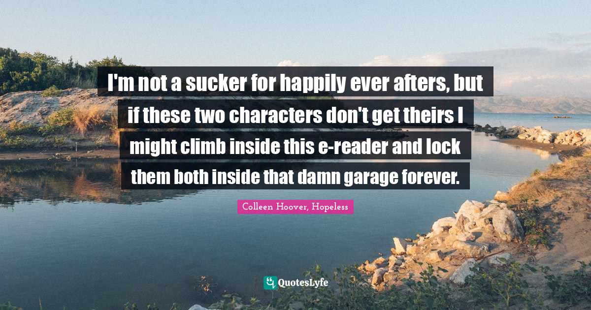 I'm not a sucker for happily ever afters, but if these two characters don't get theirs I might climb inside this e-reader and lock them both inside that damn garage forever.